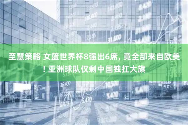 至慧策略 女篮世界杯8强出6席, 竟全部来自欧美! 亚洲球队仅剩中国独扛大旗