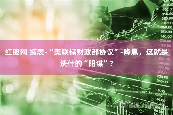 红股网 缩表-“美联储财政部协议”-降息,这就是沃什的“阳谋”?