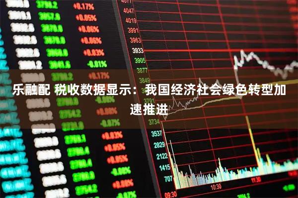 乐融配 税收数据显示：我国经济社会绿色转型加速推进