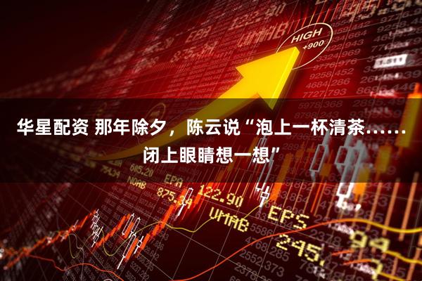 华星配资 那年除夕，陈云说“泡上一杯清茶……闭上眼睛想一想”