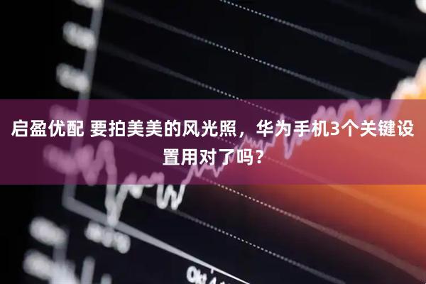 启盈优配 要拍美美的风光照，华为手机3个关键设置用对了吗？