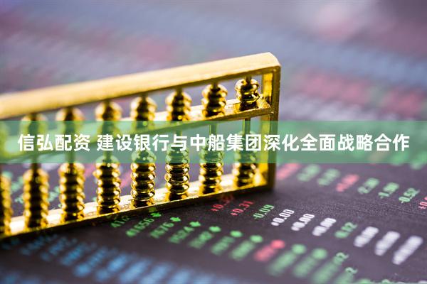 信弘配资 建设银行与中船集团深化全面战略合作