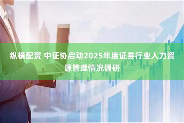 纵横配资 中证协启动2025年度证券行业人力资源管理情况调研