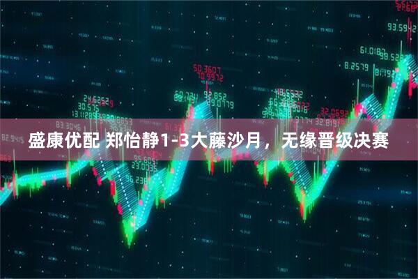 盛康优配 郑怡静1-3大藤沙月，无缘晋级决赛