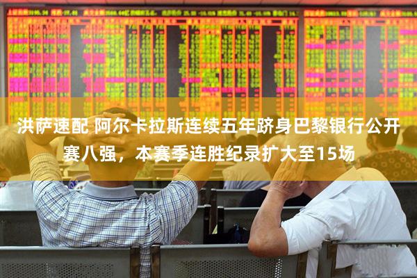 洪萨速配 阿尔卡拉斯连续五年跻身巴黎银行公开赛八强，本赛季连胜纪录扩大至15场