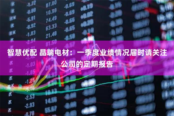 智慧优配 晶瑞电材：一季度业绩情况届时请关注公司的定期报告