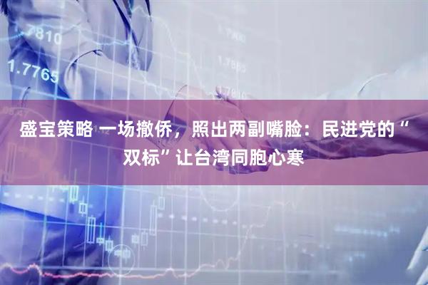 盛宝策略 一场撤侨,照出两副嘴脸:民进党的“双标”让台湾同胞心寒