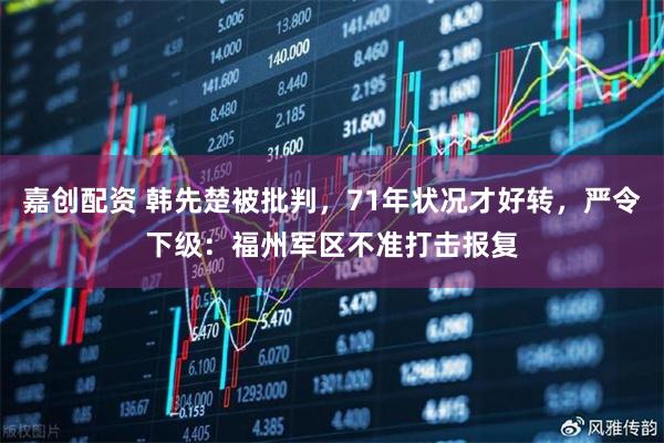 嘉创配资 韩先楚被批判，71年状况才好转，严令下级：福州军区不准打击报复