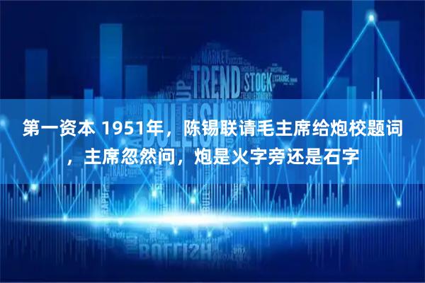 第一资本 1951年，陈锡联请毛主席给炮校题词，主席忽然问，炮是火字旁还是石字