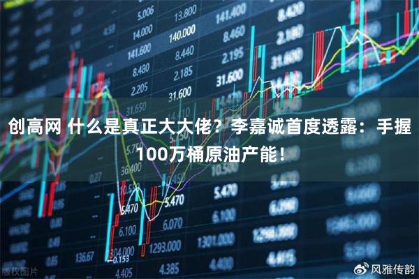 创高网 什么是真正大大佬？李嘉诚首度透露：手握100万桶原油产能！