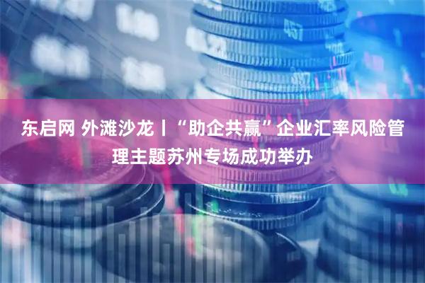 东启网 外滩沙龙丨“助企共赢”企业汇率风险管理主题苏州专场成功举办