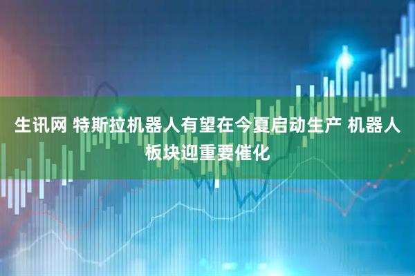 生讯网 特斯拉机器人有望在今夏启动生产 机器人板块迎重要催化