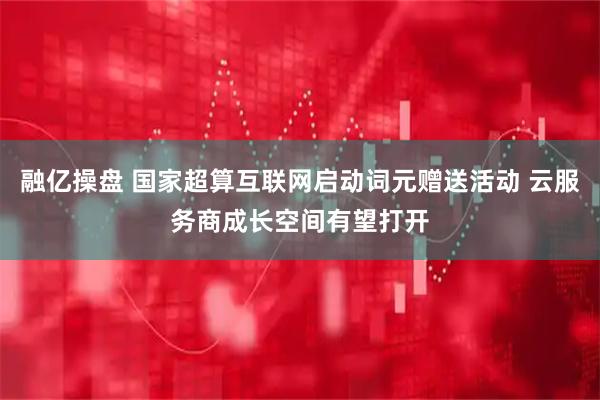 融亿操盘 国家超算互联网启动词元赠送活动 云服务商成长空间有望打开