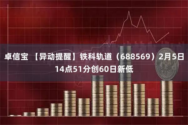 卓信宝 【异动提醒】铁科轨道（688569）2月5日14点51分创60日新低