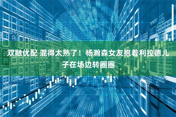 双融优配 混得太熟了！杨瀚森女友抱着利拉德儿子在场边转圈圈