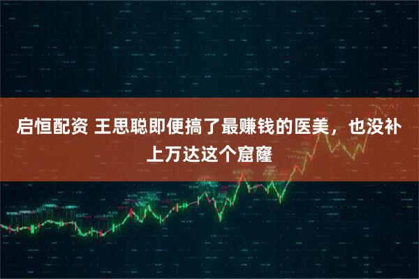 启恒配资 王思聪即便搞了最赚钱的医美，也没补上万达这个窟窿
