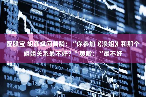 配股宝 胡彦斌问黄龄：“你参加《浪姐》和那个姐姐关系最不好？”黄龄：“最不好