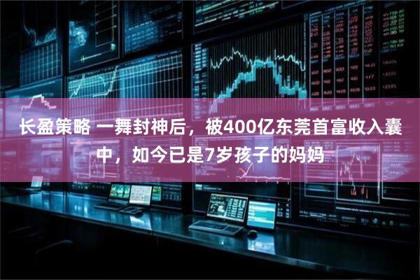 长盈策略 一舞封神后，被400亿东莞首富收入囊中，如今已是7岁孩子的妈妈