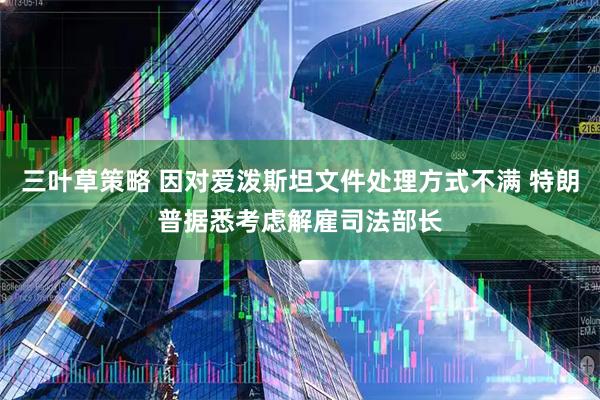 三叶草策略 因对爱泼斯坦文件处理方式不满 特朗普据悉考虑解雇司法部长