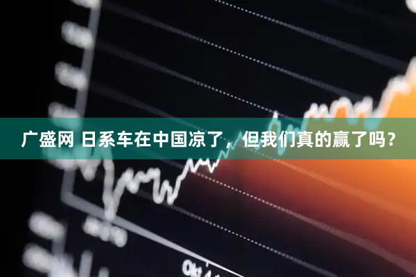 广盛网 日系车在中国凉了，但我们真的赢了吗？