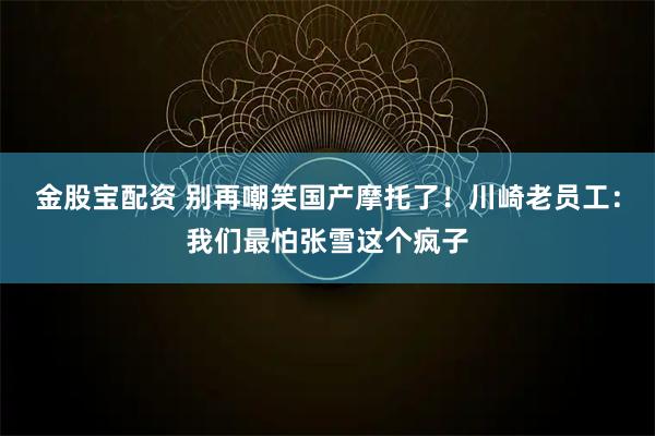 金股宝配资 别再嘲笑国产摩托了！川崎老员工：我们最怕张雪这个疯子