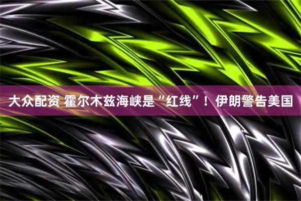 大众配资 霍尔木兹海峡是“红线”！伊朗警告美国