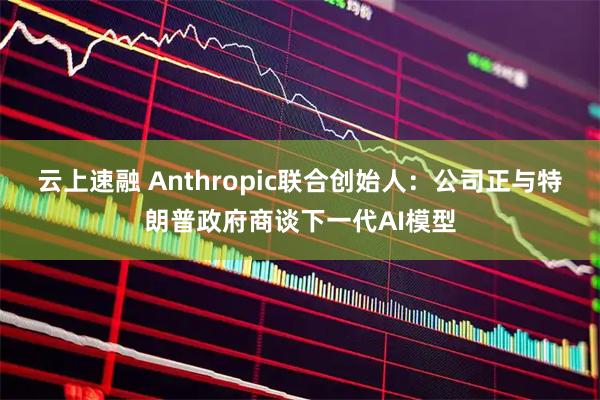 云上速融 Anthropic联合创始人：公司正与特朗普政府商谈下一代AI模型