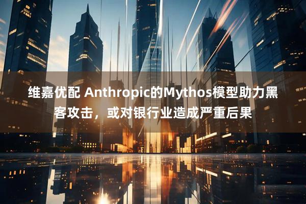 维嘉优配 Anthropic的Mythos模型助力黑客攻击，或对银行业造成严重后果