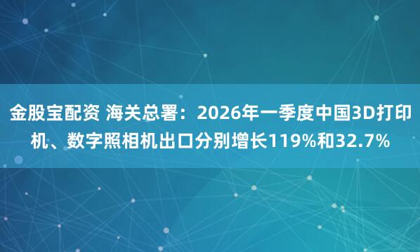 金股宝配资 海关总署：2026年一季度中国3D打印机、数字照相机出口分别增长119%和32.7%