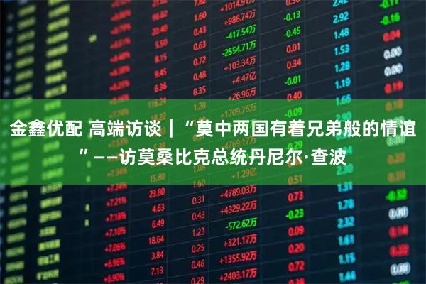 金鑫优配 高端访谈｜“莫中两国有着兄弟般的情谊”——访莫桑比克总统丹尼尔·查波