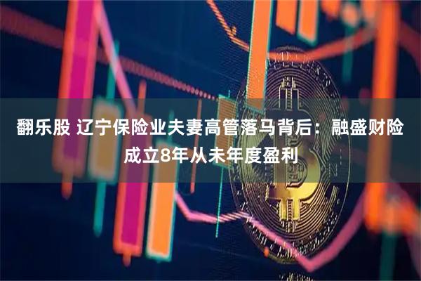 翻乐股 辽宁保险业夫妻高管落马背后：融盛财险成立8年从未年度盈利