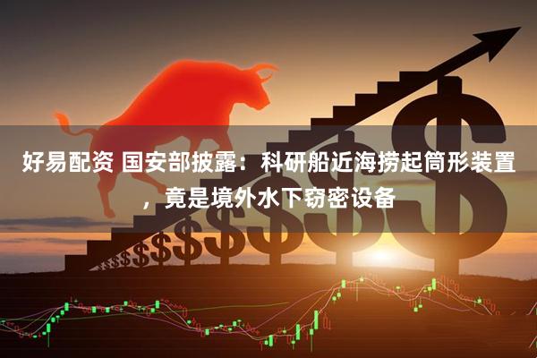 好易配资 国安部披露：科研船近海捞起筒形装置，竟是境外水下窃密设备