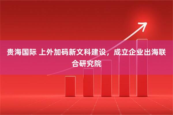 贵海国际 上外加码新文科建设，成立企业出海联合研究院