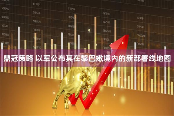 鼎冠策略 以军公布其在黎巴嫩境内的新部署线地图