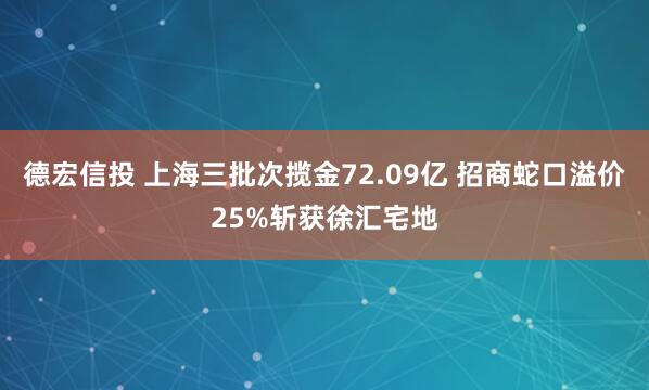 德宏信投 上海三批次揽金72.09亿 招商蛇口溢价25%斩获徐汇宅地