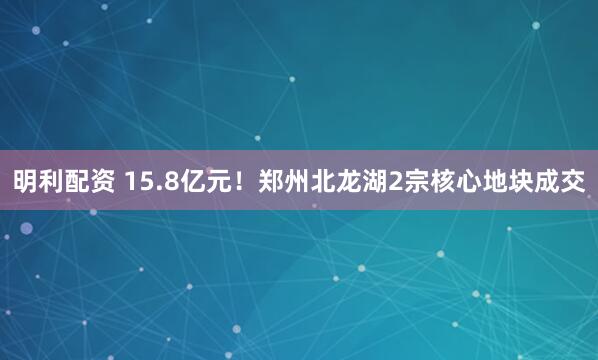 明利配资 15.8亿元！郑州北龙湖2宗核心地块成交