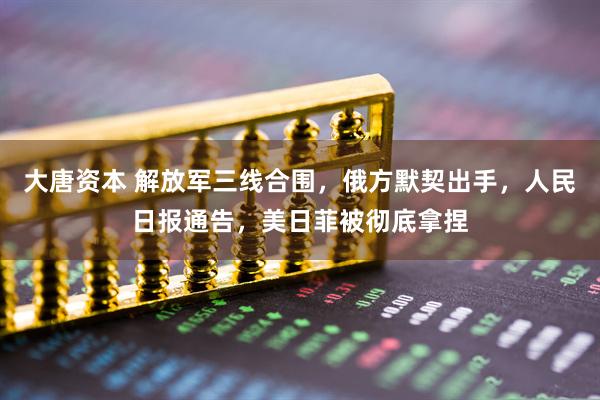 大唐资本 解放军三线合围,俄方默契出手,人民日报通告,美日菲被彻底拿捏