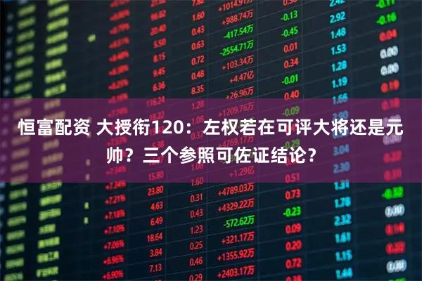 恒富配资 大授衔120：左权若在可评大将还是元帅？三个参照可佐证结论？