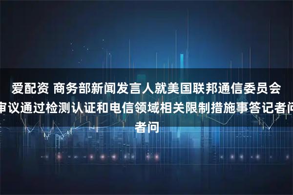 爱配资 商务部新闻发言人就美国联邦通信委员会审议通过检测认证和电信领域相关限制措施事答记者问