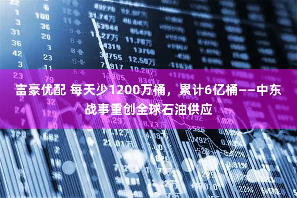 富豪优配 每天少1200万桶，累计6亿桶——中东战事重创全球石油供应