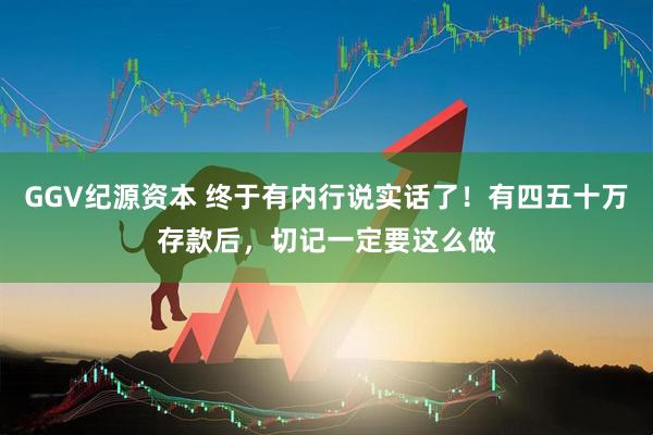 GGV纪源资本 终于有内行说实话了！有四五十万存款后，切记一定要这么做