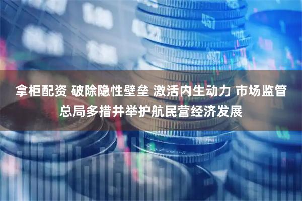 拿柜配资 破除隐性壁垒 激活内生动力 市场监管总局多措并举护航民营经济发展