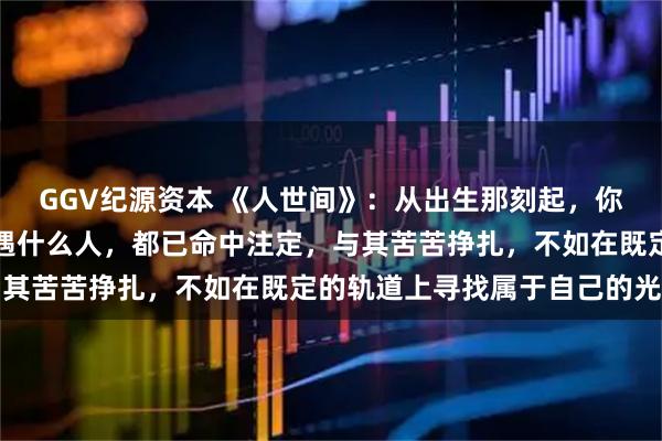 GGV纪源资本 《人世间》：从出生那刻起，你端什么碗，吃什么苦，遇什么人，都已命中注定，与其苦苦挣扎，不如在既定的轨道上寻找属于自己的光亮