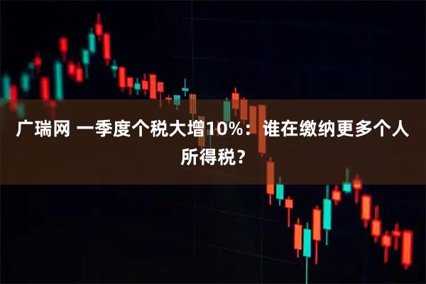 广瑞网 一季度个税大增10%:谁在缴纳更多个人所得税?