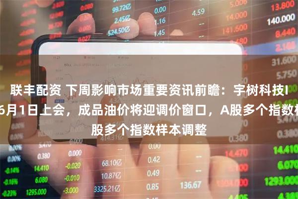 联丰配资 下周影响市场重要资讯前瞻：宇树科技IPO将于6月1日上会，成品油价将迎调价窗口，A股多个指数样本调整