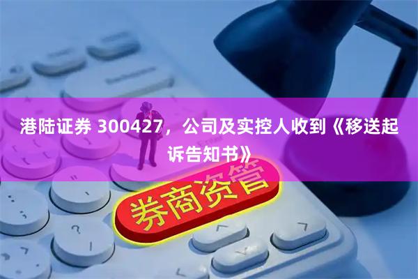 港陆证券 300427，公司及实控人收到《移送起诉告知书》