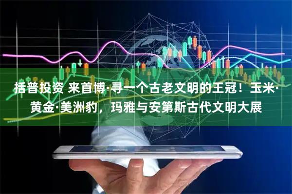 括普投资 来首博·寻一个古老文明的王冠！玉米·黄金·美洲豹，玛雅与安第斯古代文明大展
