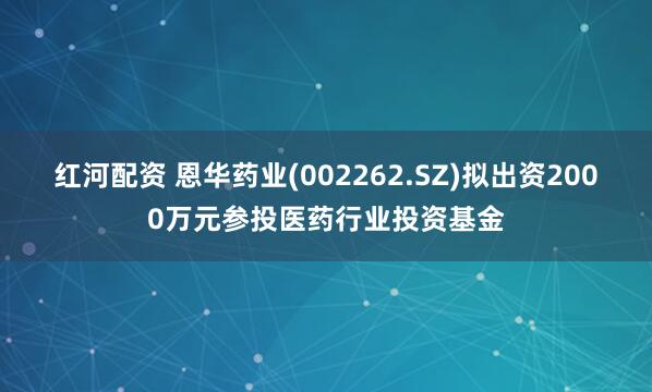 红河配资 恩华药业(002262.SZ)拟出资2000万元参投医药行业投资基金