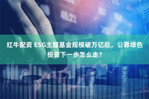 红牛配资 ESG主题基金规模破万亿后，公募绿色投资下一步怎么走？