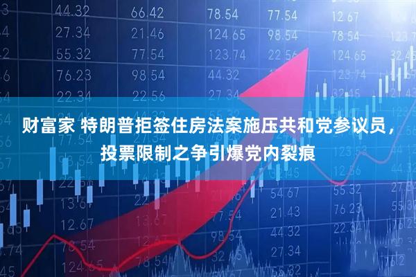 财富家 特朗普拒签住房法案施压共和党参议员，投票限制之争引爆党内裂痕